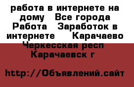 работа в интернете на дому - Все города Работа » Заработок в интернете   . Карачаево-Черкесская респ.,Карачаевск г.